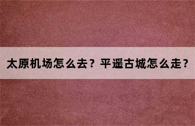 太原机场怎么去？平遥古城怎么走？