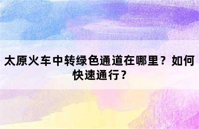 太原火车中转绿色通道在哪里？如何快速通行？