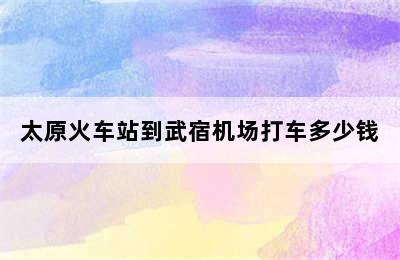 太原火车站到武宿机场打车多少钱