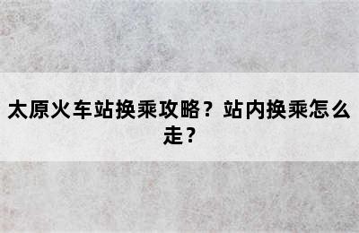 太原火车站换乘攻略？站内换乘怎么走？
