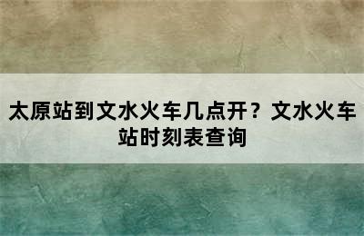 太原站到文水火车几点开？文水火车站时刻表查询