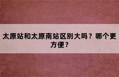 太原站和太原南站区别大吗？哪个更方便？