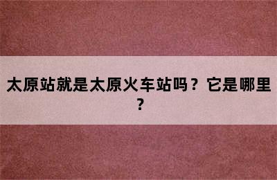 太原站就是太原火车站吗？它是哪里？