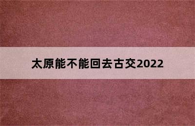 太原能不能回去古交2022