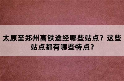 太原至郑州高铁途经哪些站点？这些站点都有哪些特点？