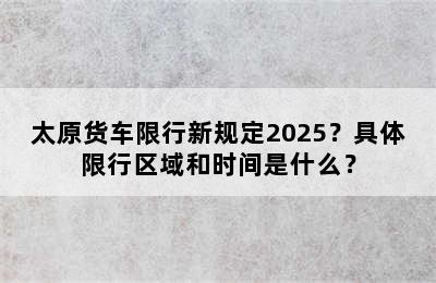 太原货车限行新规定2025？具体限行区域和时间是什么？