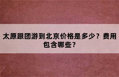 太原跟团游到北京价格是多少？费用包含哪些？