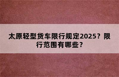 太原轻型货车限行规定2025？限行范围有哪些？