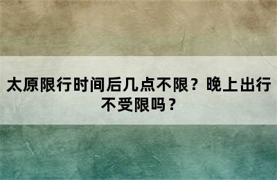 太原限行时间后几点不限？晚上出行不受限吗？