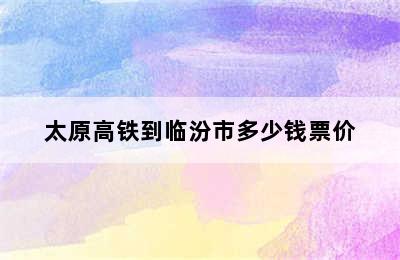 太原高铁到临汾市多少钱票价