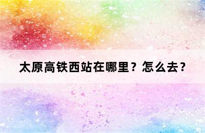 太原高铁西站在哪里？怎么去？