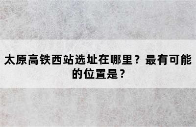 太原高铁西站选址在哪里？最有可能的位置是？