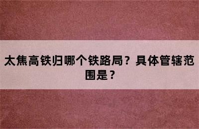 太焦高铁归哪个铁路局？具体管辖范围是？