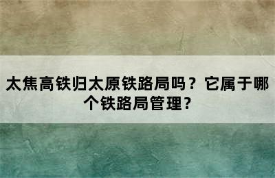太焦高铁归太原铁路局吗？它属于哪个铁路局管理？