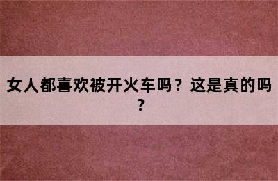女人都喜欢被开火车吗？这是真的吗？