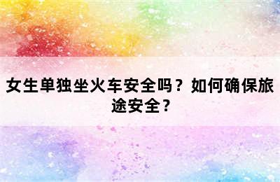 女生单独坐火车安全吗？如何确保旅途安全？