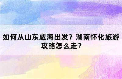 如何从山东威海出发？湖南怀化旅游攻略怎么走？