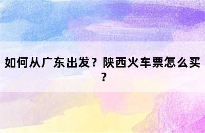 如何从广东出发？陕西火车票怎么买？