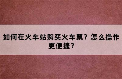 如何在火车站购买火车票？怎么操作更便捷？