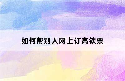 如何帮别人网上订高铁票