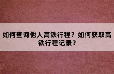 如何查询他人高铁行程？如何获取高铁行程记录？