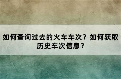 如何查询过去的火车车次？如何获取历史车次信息？