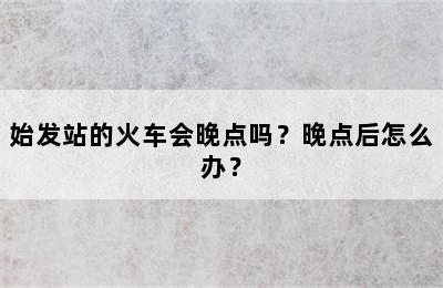 始发站的火车会晚点吗？晚点后怎么办？