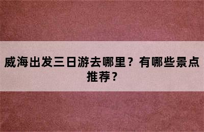 威海出发三日游去哪里？有哪些景点推荐？