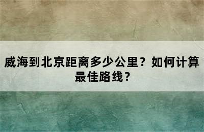 威海到北京距离多少公里？如何计算最佳路线？