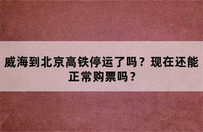 威海到北京高铁停运了吗？现在还能正常购票吗？
