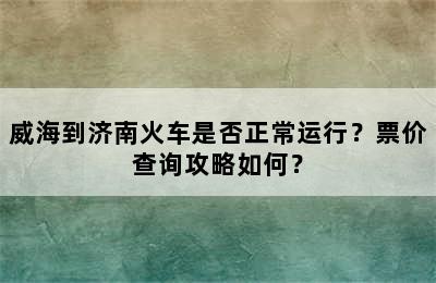 威海到济南火车是否正常运行？票价查询攻略如何？