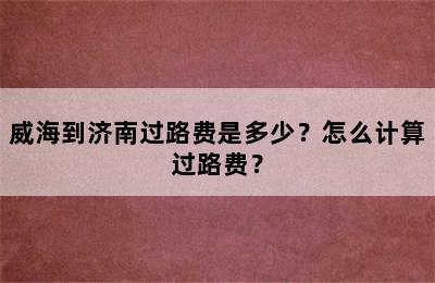 威海到济南过路费是多少？怎么计算过路费？