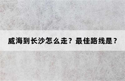 威海到长沙怎么走？最佳路线是？