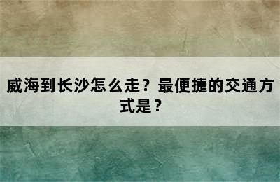 威海到长沙怎么走？最便捷的交通方式是？