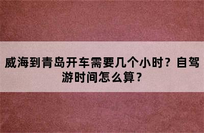 威海到青岛开车需要几个小时？自驾游时间怎么算？