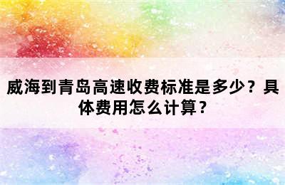 威海到青岛高速收费标准是多少？具体费用怎么计算？