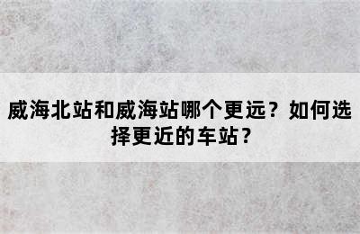 威海北站和威海站哪个更远？如何选择更近的车站？