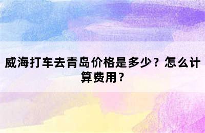 威海打车去青岛价格是多少？怎么计算费用？