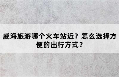 威海旅游哪个火车站近？怎么选择方便的出行方式？