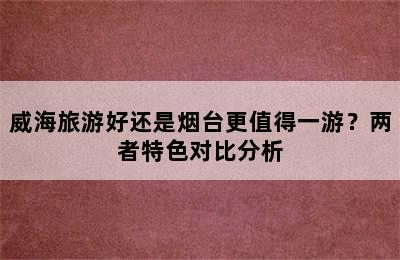 威海旅游好还是烟台更值得一游？两者特色对比分析
