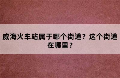 威海火车站属于哪个街道？这个街道在哪里？