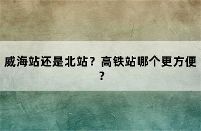威海站还是北站？高铁站哪个更方便？