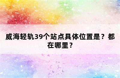 威海轻轨39个站点具体位置是？都在哪里？