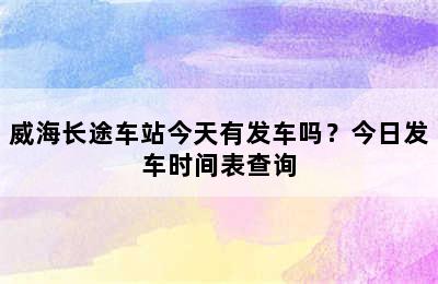 威海长途车站今天有发车吗？今日发车时间表查询