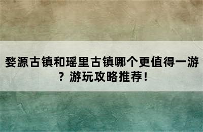 婺源古镇和瑶里古镇哪个更值得一游？游玩攻略推荐！