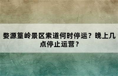 婺源篁岭景区索道何时停运？晚上几点停止运营？