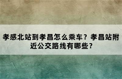 孝感北站到孝昌怎么乘车？孝昌站附近公交路线有哪些？