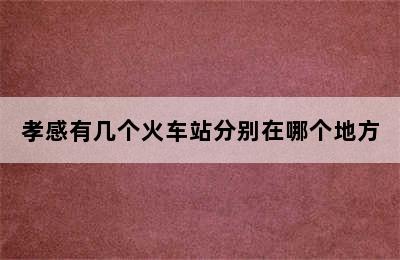 孝感有几个火车站分别在哪个地方