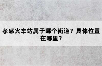 孝感火车站属于哪个街道？具体位置在哪里？