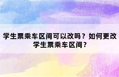 学生票乘车区间可以改吗？如何更改学生票乘车区间？